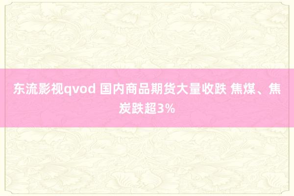 东流影视qvod 国内商品期货大量收跌 焦煤、焦炭跌超3%