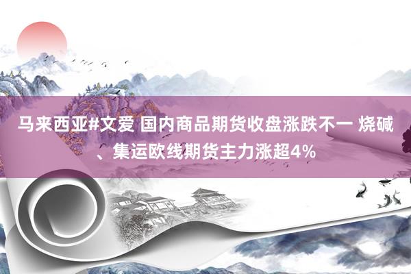 马来西亚#文爱 国内商品期货收盘涨跌不一 烧碱、集运欧线期货主力涨超4%