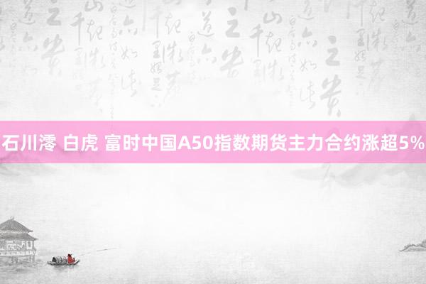 石川澪 白虎 富时中国A50指数期货主力合约涨超5%