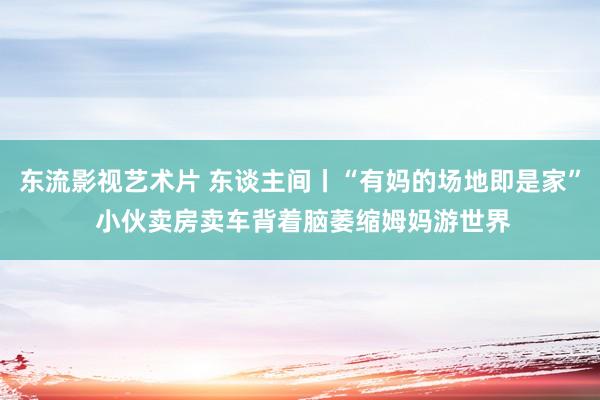 东流影视艺术片 东谈主间丨“有妈的场地即是家” 小伙卖房卖车背着脑萎缩姆妈游世界