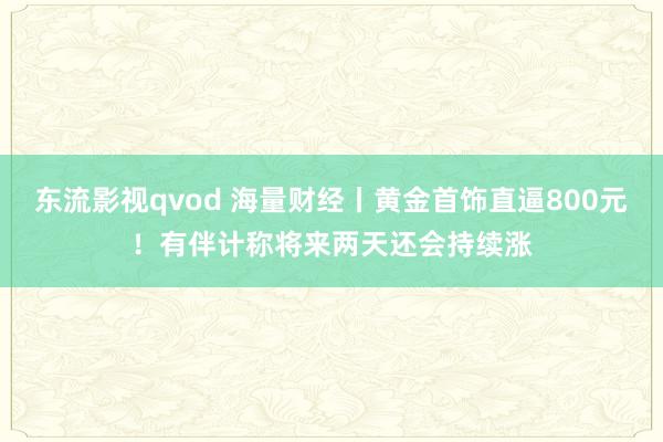 东流影视qvod 海量财经丨黄金首饰直逼800元！有伴计称将来两天还会持续涨