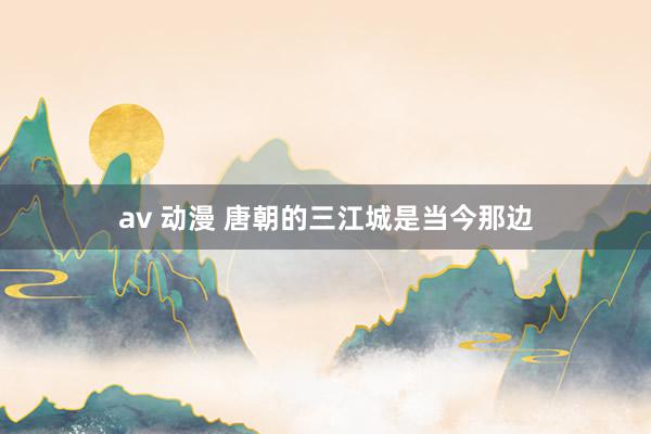 av 动漫 唐朝的三江城是当今那边