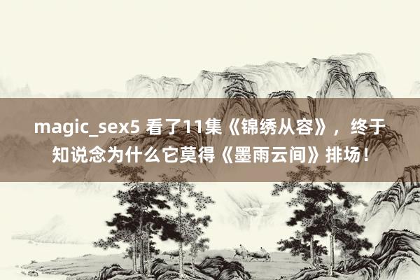 magic_sex5 看了11集《锦绣从容》，终于知说念为什么它莫得《墨雨云间》排场！