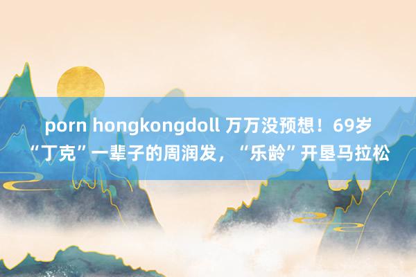 porn hongkongdoll 万万没预想！69岁“丁克”一辈子的周润发，“乐龄”开垦马拉松