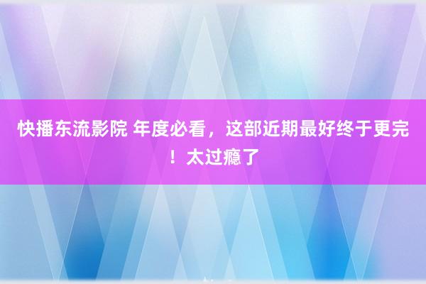 快播东流影院 年度必看，这部近期最好终于更完！太过瘾了