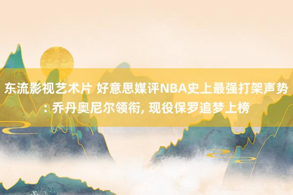 东流影视艺术片 好意思媒评NBA史上最强打架声势: 乔丹奥尼尔领衔， 现役保罗追梦上榜