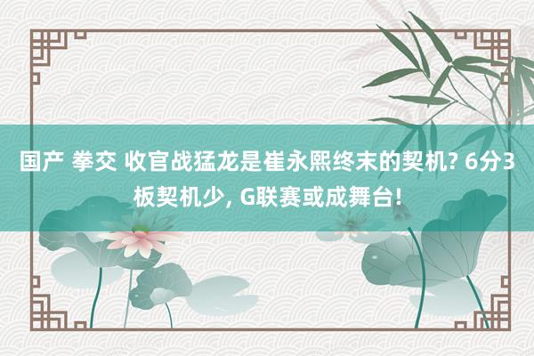 国产 拳交 收官战猛龙是崔永熙终末的契机? 6分3板契机少， G联赛或成舞台!