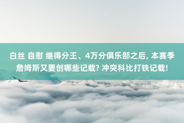 白丝 自慰 继得分王、4万分俱乐部之后， 本赛季詹姆斯又要创哪些记载? 冲突科比打铁记载!