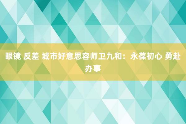 眼镜 反差 城市好意思容师卫九和：永葆初心 勇赴办事