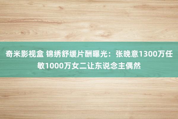 奇米影视盒 锦绣舒缓片酬曝光：张晚意1300万任敏1000万女二让东说念主偶然