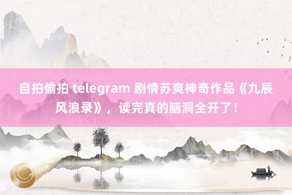 自拍偷拍 telegram 剧情苏爽神奇作品《九辰风浪录》，读完真的脑洞全开了！