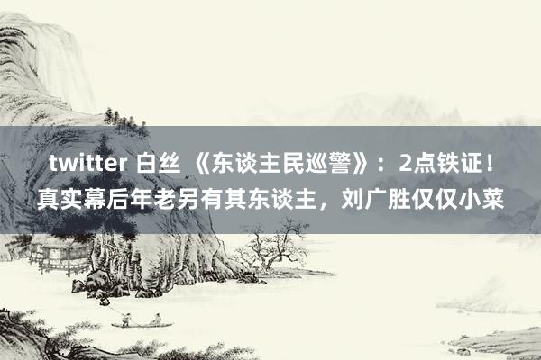 twitter 白丝 《东谈主民巡警》：2点铁证！真实幕后年老另有其东谈主，刘广胜仅仅小菜