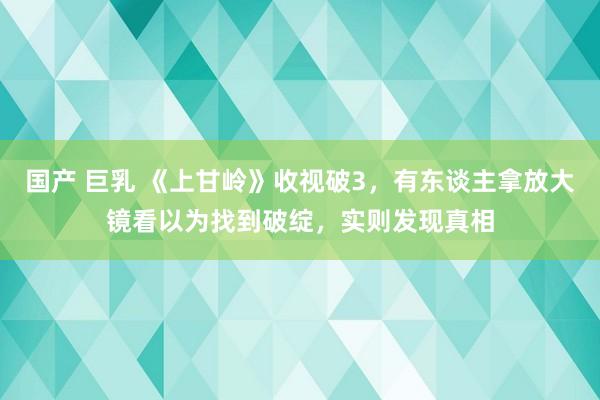 国产 巨乳 《上甘岭》收视破3，有东谈主拿放大镜看以为找到破绽，实则发现真相