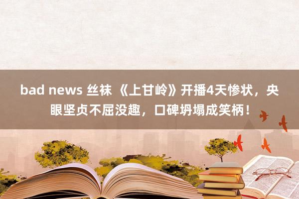 bad news 丝袜 《上甘岭》开播4天惨状，央眼坚贞不屈没趣，口碑坍塌成笑柄！