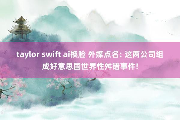 taylor swift ai换脸 外媒点名: 这两公司组成好意思国世界性舛错事件!