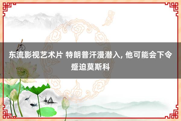 东流影视艺术片 特朗普汗漫潜入， 他可能会下令蹙迫莫斯科