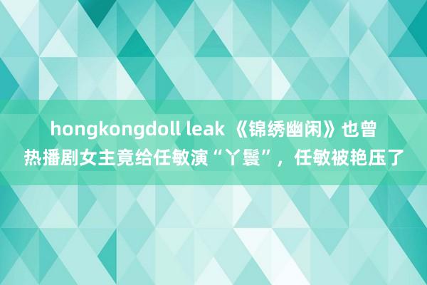 hongkongdoll leak 《锦绣幽闲》也曾热播剧女主竟给任敏演“丫鬟”，任敏被艳压了