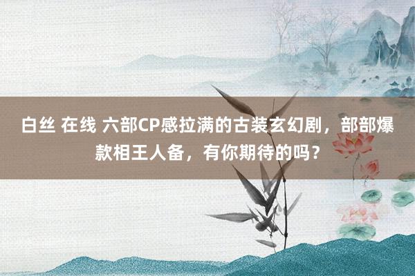 白丝 在线 六部CP感拉满的古装玄幻剧，部部爆款相王人备，有你期待的吗？