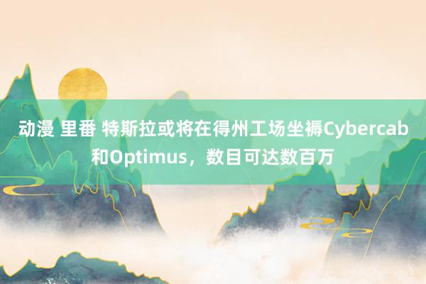 动漫 里番 特斯拉或将在得州工场坐褥Cybercab和Optimus，数目可达数百万