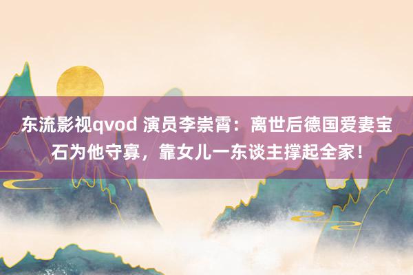 东流影视qvod 演员李崇霄：离世后德国爱妻宝石为他守寡，靠女儿一东谈主撑起全家！