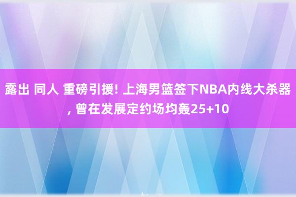 露出 同人 重磅引援! 上海男篮签下NBA内线大杀器， 曾在发展定约场均轰25+10