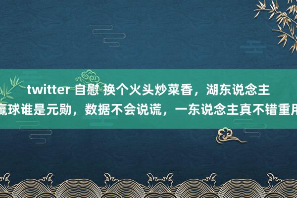 twitter 自慰 换个火头炒菜香，湖东说念主赢球谁是元勋，数据不会说谎，一东说念主真不错重用