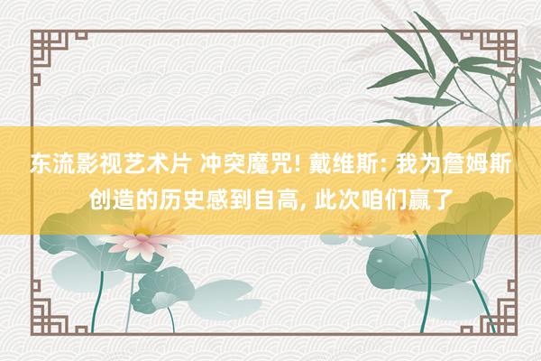 东流影视艺术片 冲突魔咒! 戴维斯: 我为詹姆斯创造的历史感到自高， 此次咱们赢了