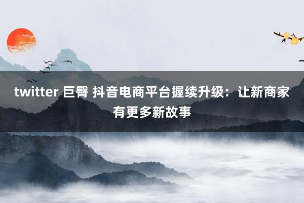 twitter 巨臀 抖音电商平台握续升级：让新商家有更多新故事