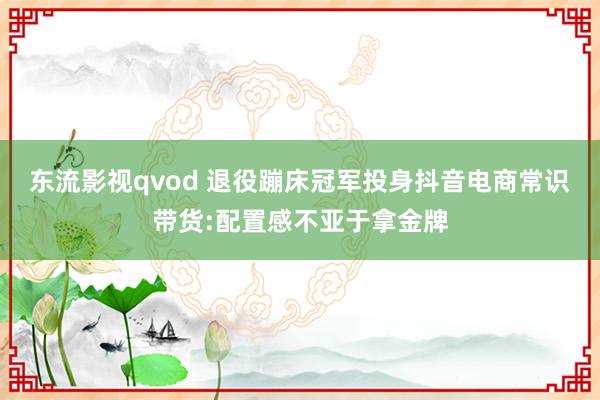 东流影视qvod 退役蹦床冠军投身抖音电商常识带货:配置感不亚于拿金牌