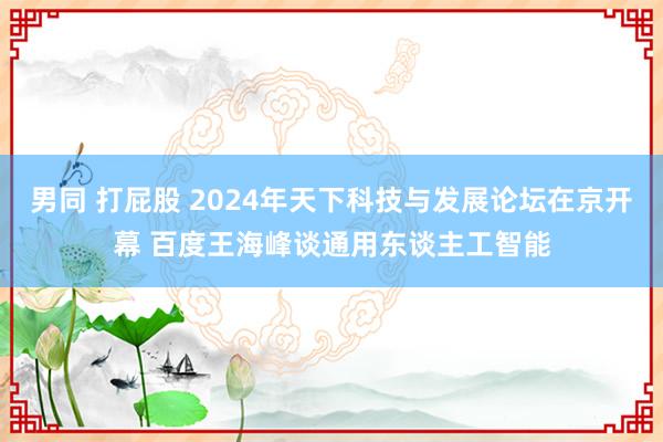 男同 打屁股 2024年天下科技与发展论坛在京开幕 百度王海峰谈通用东谈主工智能