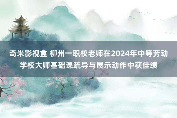 奇米影视盒 柳州一职校老师在2024年中等劳动学校大师基础课疏导与展示动作中获佳绩