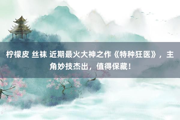 柠檬皮 丝袜 近期最火大神之作《特种狂医》，主角妙技杰出，值得保藏！