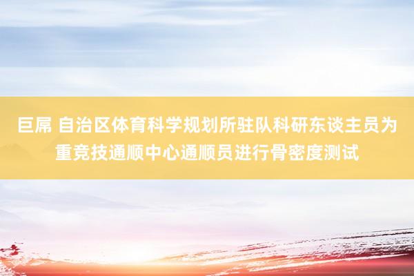 巨屌 自治区体育科学规划所驻队科研东谈主员为重竞技通顺中心通顺员进行骨密度测试