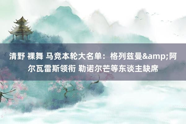 清野 裸舞 马竞本轮大名单：格列兹曼&阿尔瓦雷斯领衔 勒诺尔芒等东谈主缺席