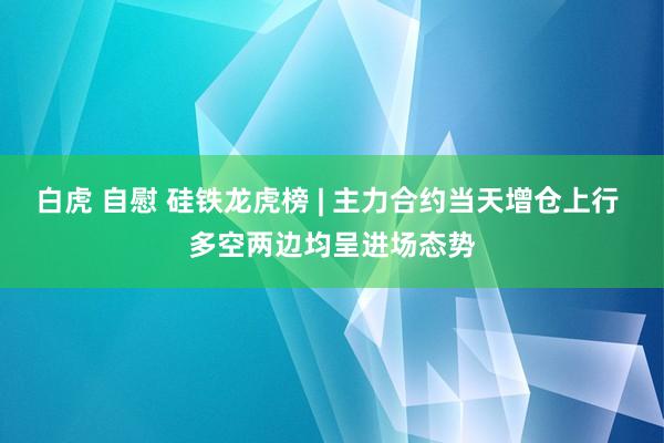 白虎 自慰 硅铁龙虎榜 | 主力合约当天增仓上行 多空两边均呈进场态势