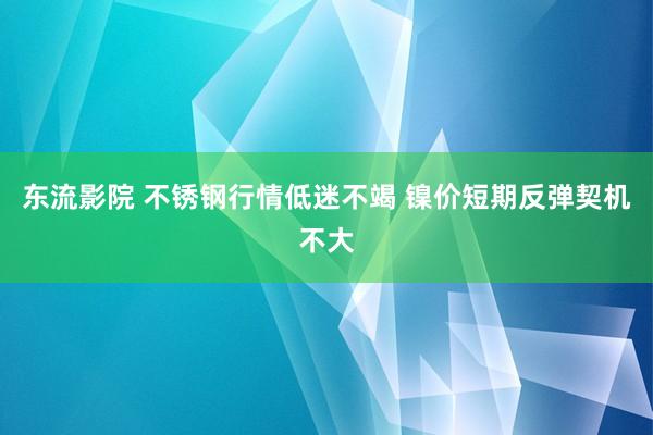 东流影院 不锈钢行情低迷不竭 镍价短期反弹契机不大