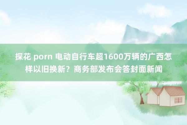 探花 porn 电动自行车超1600万辆的广西怎样以旧换新？商务部发布会答封面新闻