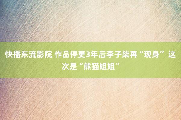 快播东流影院 作品停更3年后李子柒再“现身” 这次是“熊猫姐姐”