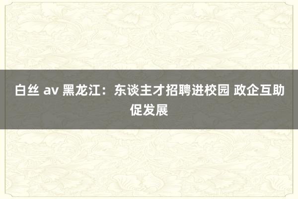 白丝 av 黑龙江：东谈主才招聘进校园 政企互助促发展