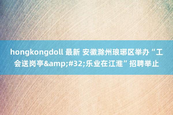 hongkongdoll 最新 安徽滁州琅琊区举办“工会送岗亭&#32;乐业在江淮”招聘举止