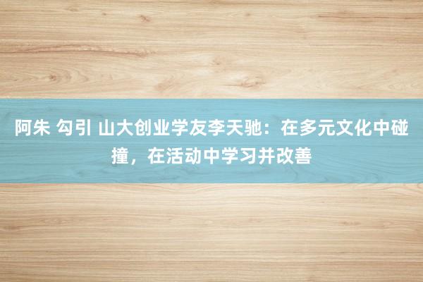 阿朱 勾引 山大创业学友李天驰：在多元文化中碰撞，在活动中学习并改善