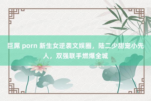 巨屌 porn 新生女逆袭文娱圈，陆二少甜宠小先人，双强联手燃爆全城