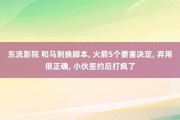 东流影院 和马刺换脚本， 火箭5个要害决定， 弃用很正确， 小伙签约后打疯了