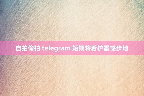 自拍偷拍 telegram 短期将看护震憾步地