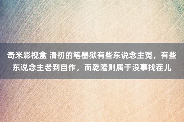 奇米影视盒 清初的笔墨狱有些东说念主冤，有些东说念主老到自作，而乾隆则属于没事找茬儿