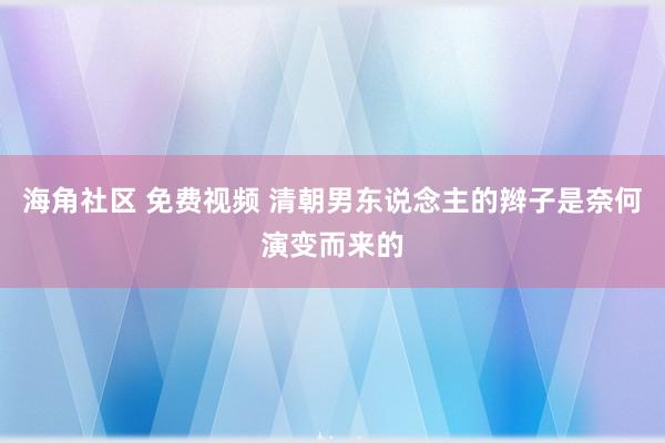 海角社区 免费视频 清朝男东说念主的辫子是奈何演变而来的