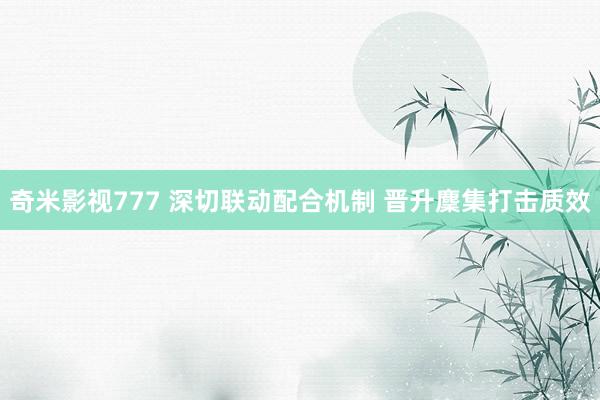 奇米影视777 深切联动配合机制 晋升麇集打击质效