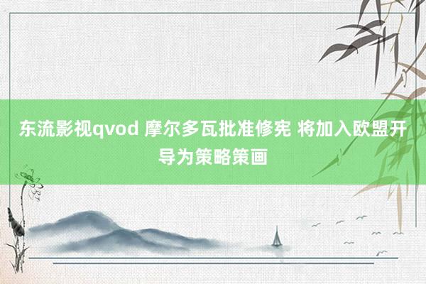 东流影视qvod 摩尔多瓦批准修宪 将加入欧盟开导为策略策画