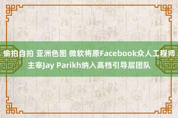 偷拍自拍 亚洲色图 微软将原Facebook众人工程师主宰Jay Parikh纳入高档引导层团队