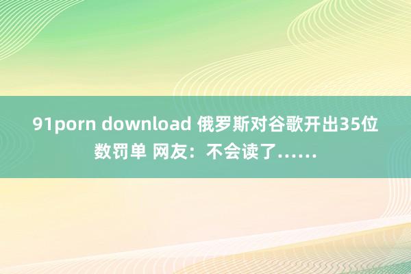 91porn download 俄罗斯对谷歌开出35位数罚单 网友：不会读了……